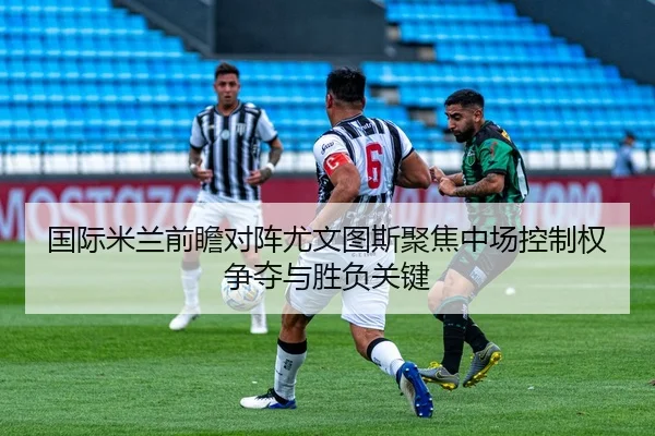 国际米兰前瞻对阵尤文图斯聚焦中场控制权争夺与胜负关键
