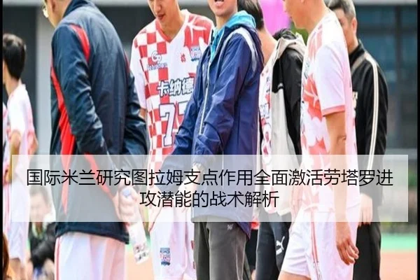 国际米兰研究图拉姆支点作用全面激活劳塔罗进攻潜能的战术解析