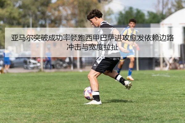 亚马尔突破成功率领跑西甲巴萨进攻愈发依赖边路冲击与宽度拉扯