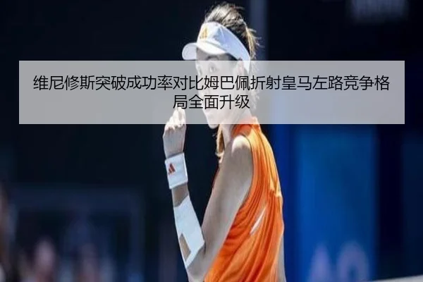 维尼修斯突破成功率对比姆巴佩折射皇马左路竞争格局全面升级