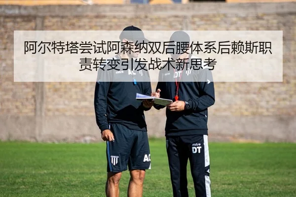 阿尔特塔尝试阿森纳双后腰体系后赖斯职责转变引发战术新思考
